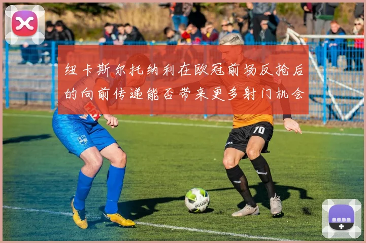 纽卡斯尔托纳利在欧冠前场反抢后的向前传递能否带来更多射门机会