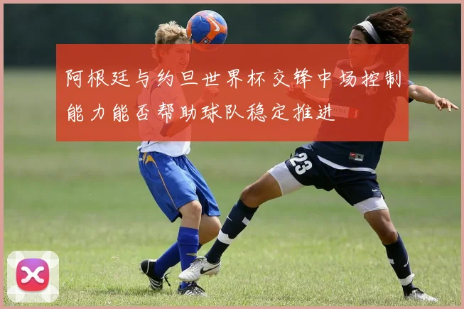 阿根廷与约旦世界杯交锋中场控制能力能否帮助球队稳定推进
