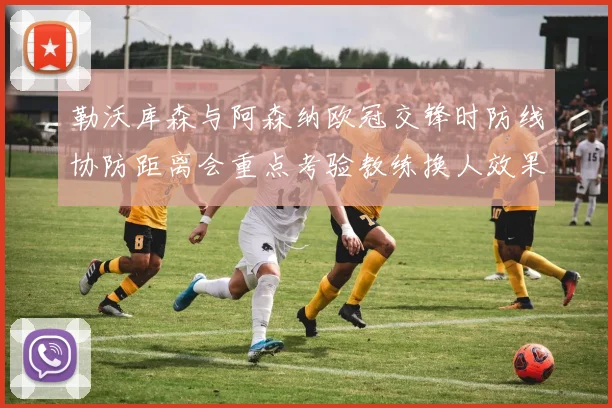 勒沃库森与阿森纳欧冠交锋时防线协防距离会重点考验教练换人效果