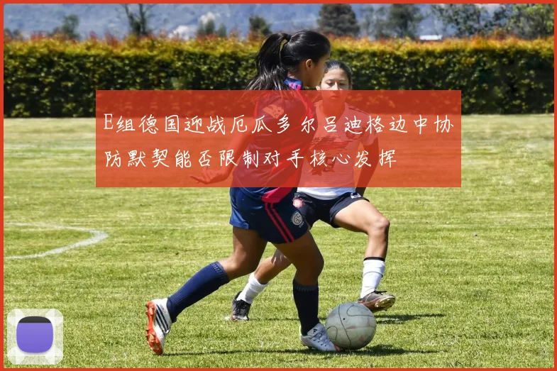 E组德国迎战厄瓜多尔吕迪格边中协防默契能否限制对手核心发挥