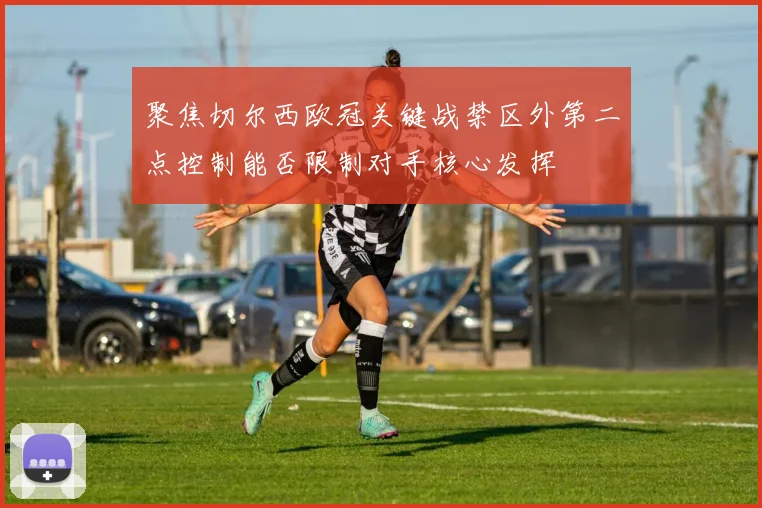 聚焦切尔西欧冠关键战禁区外第二点控制能否限制对手核心发挥