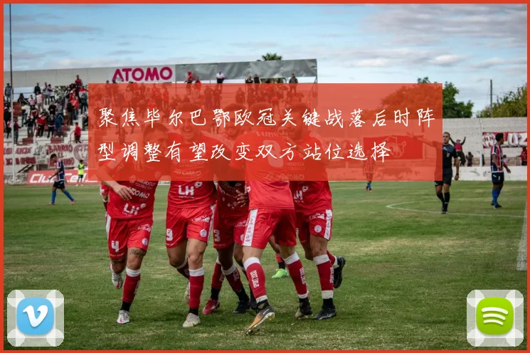 聚焦毕尔巴鄂欧冠关键战落后时阵型调整有望改变双方站位选择