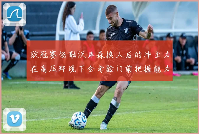 欧冠赛场勒沃库森换人后的冲击力在高压环境下会考验门前把握能力
