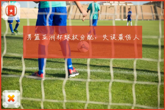 男篮亚洲杯球权分配,失误最伤人