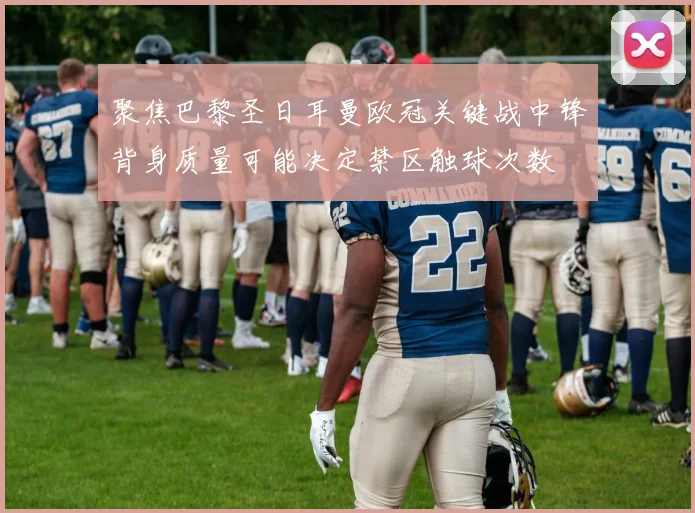 聚焦巴黎圣日耳曼欧冠关键战中锋背身质量可能决定禁区触球次数