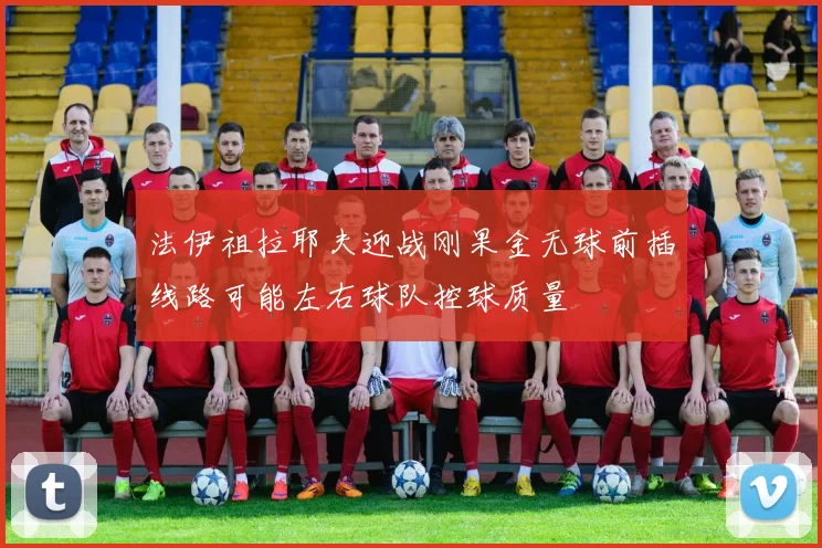 法伊祖拉耶夫迎战刚果金无球前插线路可能左右球队控球质量