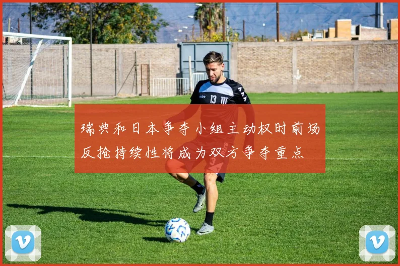 瑞典和日本争夺小组主动权时前场反抢持续性将成为双方争夺重点