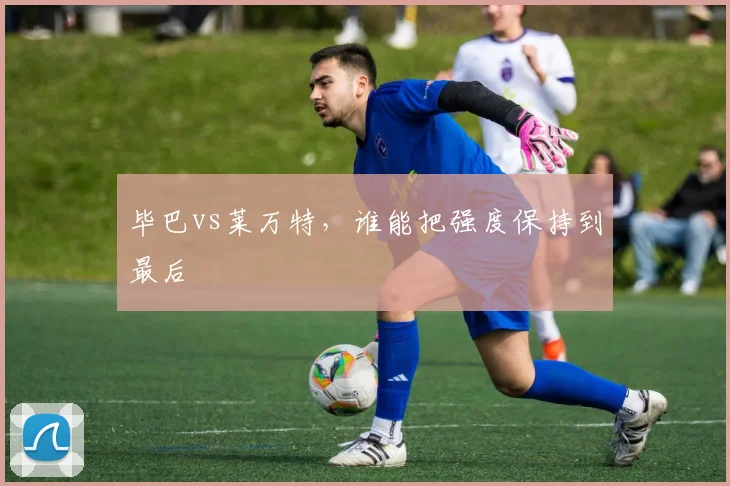 毕巴vs莱万特,谁能把强度保持到最后