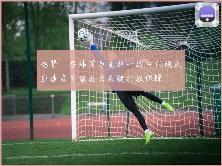 赵贤祐在韩国与南非一战中门线反应速度可能成为关键扑救保障