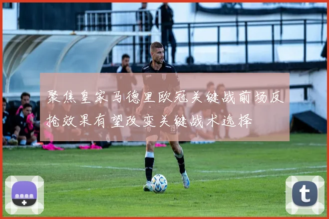 聚焦皇家马德里欧冠关键战前场反抢效果有望改变关键战术选择
